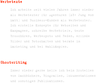 Werbetexte   
Ich arbeite seit vielen Jahren immer wieder als Werbetexter für Agenturen (zB: Jung von Matt) und Business-Kunden als Werbetexter. Ich erstelle Konzepte für Webseiten und Kampagnen, schreibe Werbebriefe, texte Broschüren, Werbespots und Reden, erfinde Bilder und Botschaften und berate im Marketing und bei Wahlkämpfen.

GhostwritingImmer wieder gerne helfe ich beim Erstellen von Sachbüchern, Biografien, Dokumentationen und sonstigen Publikationen.
