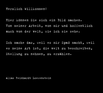 Herzlich Willkommen!

Hier können Sie sich ein Bild machen.
Von meiner Arbeit, von mir und hoffentlich auch von der Welt, wie ich sie sehe.

Ich mache das, weil es mir Spaß macht, weil es meine Art ist, die Welt zu beschreiben, Stellung zu nehmen, zu erzählen.



 alias Reinhardt Loewenstein