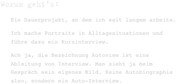 Worum geht's:
Ein Dauerprojekt, an dem ich seit langem arbeite.
Ich mache Portraits in Alltagssituationen und führe dazu ein Kurzinterview. 
Ach ja, die Bezeichnung Autoview ist eine Ableitung von Interview. Man sieht ja beim Gespräch sein eigenes Bild. Keine Autobiographie also, sondern ein Auto-Interview.