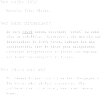 Wen suche ich?
Menschen jeden Alters.
Wer kann mitmachen?
Es geht NICHT darum, besonders "schön" zu sein oder um peinlichen "Mutproben", wie man sie aus fragwürdigen TV-Shows kennt. Gefragt ist die Bereitschaft, sich in einer ganz alläglichen Situarion fotografieren zu lassen und darüber ein 10-Minuten-Gespräch zu führen.
Wie läuft das ab?
Für dieses Projekt braucht es kein Vorgespräch. Sie können mich einfach ansprechen. Wir probieren das und schauen, was dabei heraus kommt.