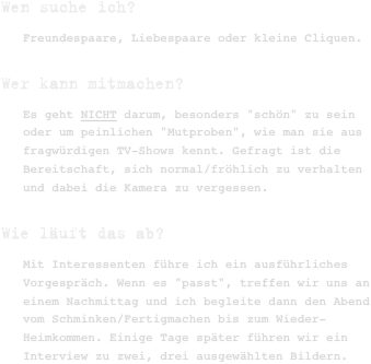 Wen suche ich?
Freundespaare, Liebespaare oder kleine Cliquen.
Wer kann mitmachen?
Es geht NICHT darum, besonders "schön" zu sein oder um peinlichen "Mutproben", wie man sie aus fragwürdigen TV-Shows kennt. Gefragt ist die Bereitschaft, sich normal/fröhlich zu verhalten und dabei die Kamera zu vergessen.
Wie läuft das ab?
Mit Interessenten führe ich ein ausführliches Vorgespräch. Wenn es "passt", treffen wir uns an einem Nachmittag und ich begleite dann den Abend vom Schminken/Fertigmachen bis zum Wieder-Heimkommen. Einige Tage später führen wir ein Interview zu zwei, drei ausgewählten Bildern.