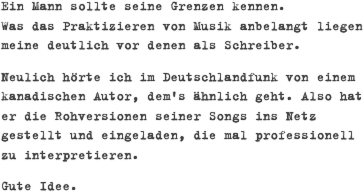 Ein Mann sollte seine Grenzen kennen.  Was das Praktizieren von Musik anbelangt liegen meine deutlich vor denen als Schreiber.
Neulich hörte ich im Deutschlandfunk von einem kanadischen Autor, dem's ähnlich geht. Also hat er die Rohversionen seiner Songs ins Netz gestellt und eingeladen, die mal professionell zu interpretieren. 
Gute Idee.


